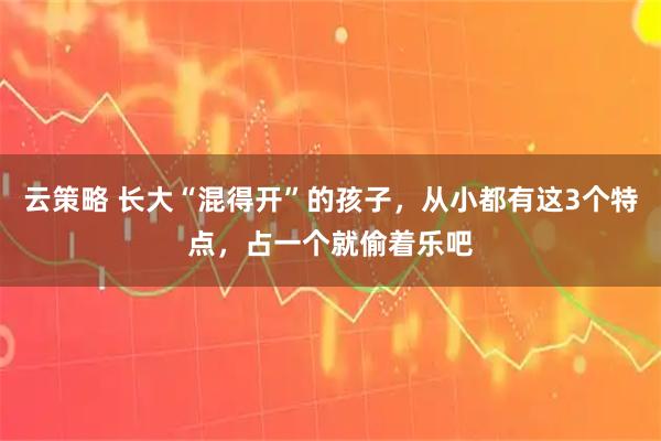 云策略 长大“混得开”的孩子，从小都有这3个特点，占一个就偷着乐吧