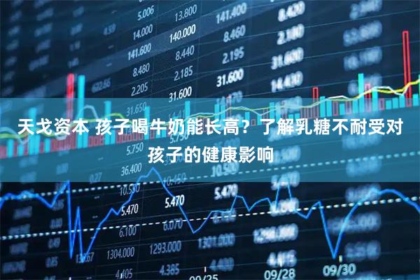 天戈资本 孩子喝牛奶能长高？了解乳糖不耐受对孩子的健康影响