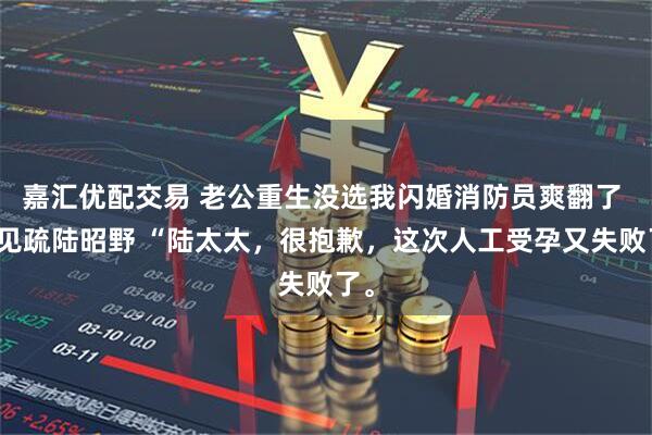 嘉汇优配交易 老公重生没选我闪婚消防员爽翻了 林见疏陆昭野 “陆太太，很抱歉，这次人工受孕又失败了。