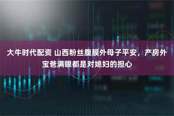 大牛时代配资 山西粉丝腹膜外母子平安，产房外宝爸满眼都是对媳妇的担心