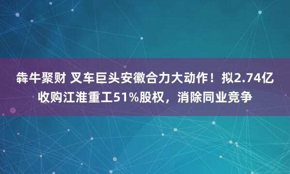 犇牛聚财 叉车巨头安徽合力大动作！拟2.74亿收购江淮重工51%股权，消除同业竞争