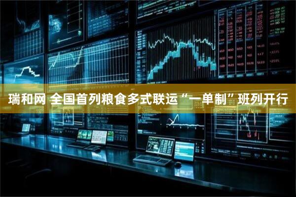 瑞和网 全国首列粮食多式联运“一单制”班列开行