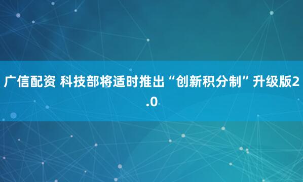 广信配资 科技部将适时推出“创新积分制”升级版2.0
