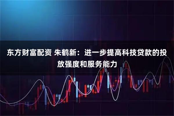 东方财富配资 朱鹤新：进一步提高科技贷款的投放强度和服务能力