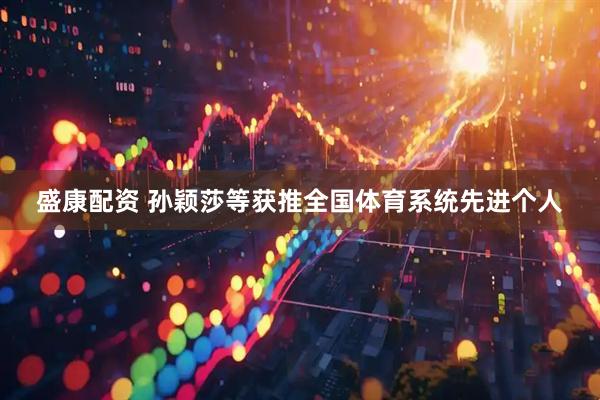 盛康配资 孙颖莎等获推全国体育系统先进个人