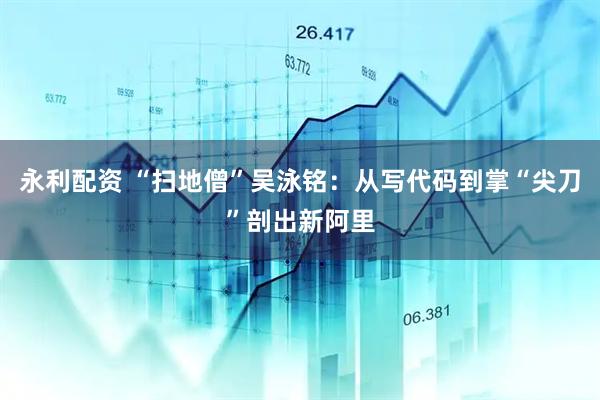 永利配资 “扫地僧”吴泳铭：从写代码到掌“尖刀”剖出新阿里