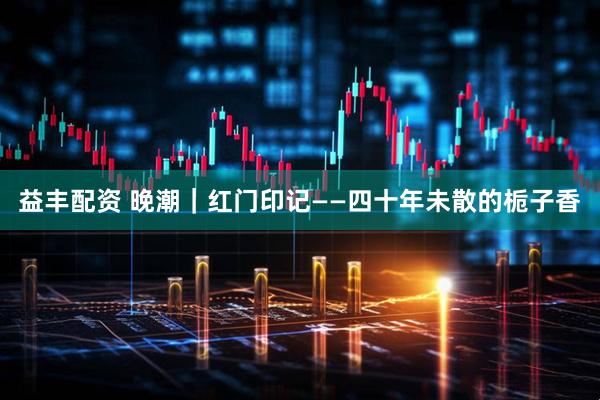 益丰配资 晚潮｜红门印记——四十年未散的栀子香