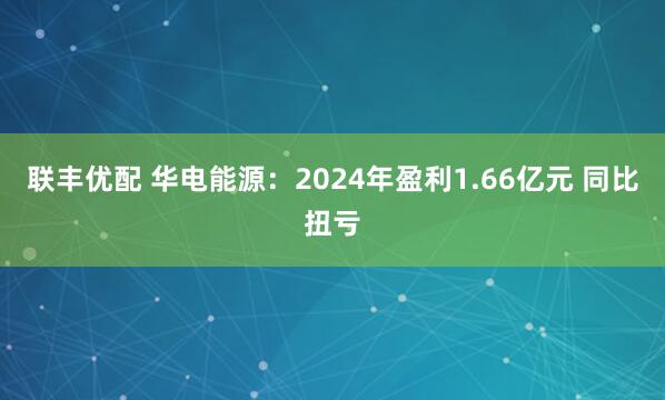 联丰优配 华电能源：2024年盈利1.66亿元 同比扭亏