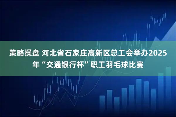 策略操盘 河北省石家庄高新区总工会举办2025年“交通银行杯”职工羽毛球比赛