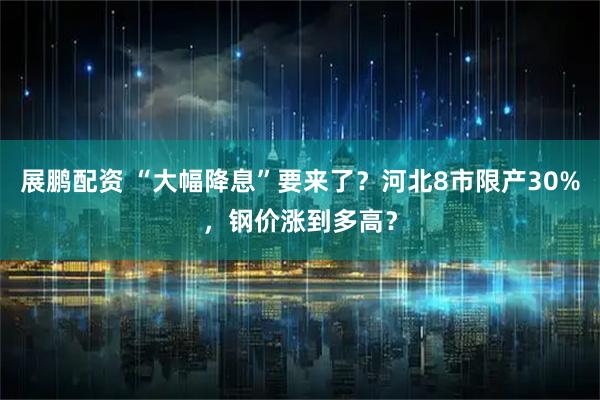展鹏配资 “大幅降息”要来了？河北8市限产30%，钢价涨到多高？