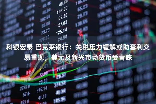 科银宏泰 巴克莱银行：关税压力缓解或助套利交易重现，美元及新兴市场货币受青睐