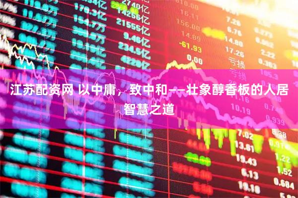 江苏配资网 以中庸，致中和——壮象醇香板的人居智慧之道