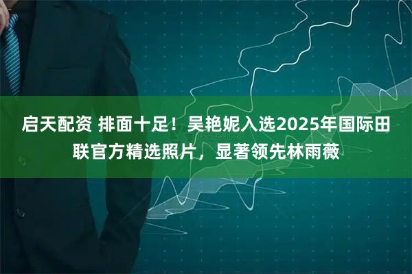 启天配资 排面十足！吴艳妮入选2025年国际田联官方精选照片，显著领先林雨薇