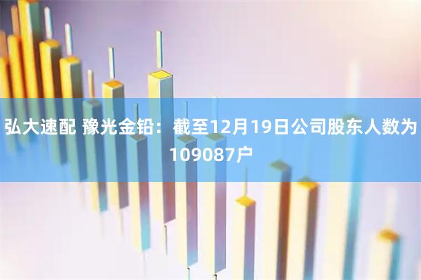 弘大速配 豫光金铅：截至12月19日公司股东人数为109087户