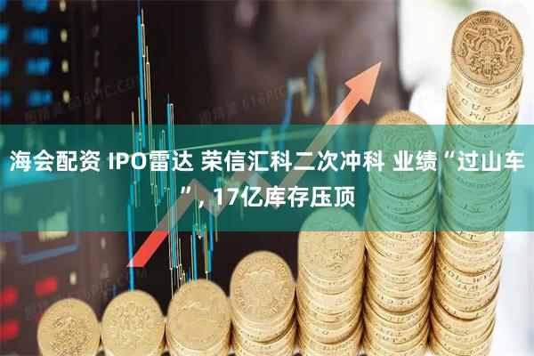 海会配资 IPO雷达 荣信汇科二次冲科 业绩“过山车”, 17亿库存压顶
