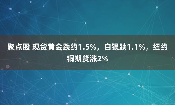 聚点股 现货黄金跌约1.5%，白银跌1.1%，纽约铜期货涨2%