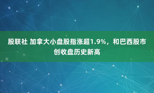 股联社 加拿大小盘股指涨超1.9%，和巴西股市创收盘历史新高