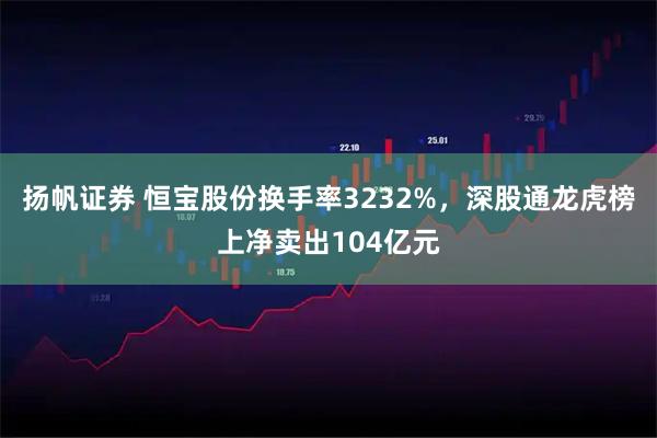 扬帆证券 恒宝股份换手率3232%，深股通龙虎榜上净卖出104亿元