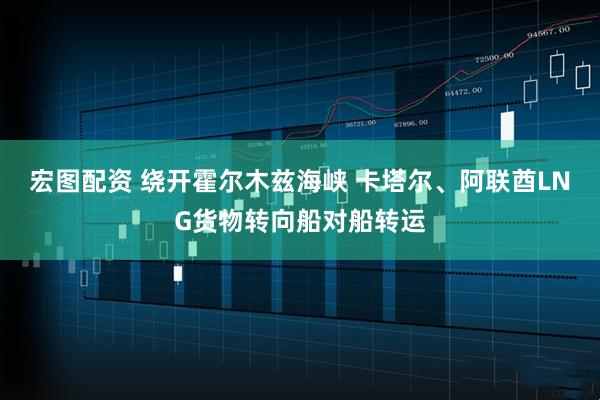 宏图配资 绕开霍尔木兹海峡 卡塔尔、阿联酋LNG货物转向船对船转运